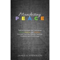 Manifesting Peace- Twelve Principles for Cultivating Peace, Healing, and Wellness Distilled from the Worlds Spiritual Traditions and Psychology